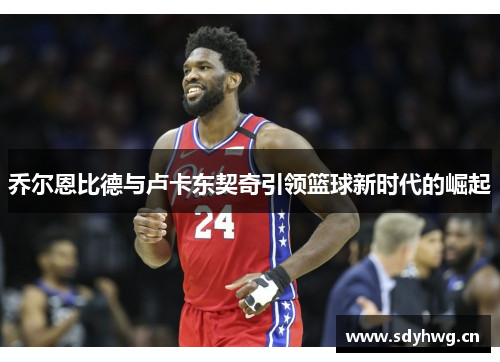 乔尔恩比德与卢卡东契奇引领篮球新时代的崛起 乔尔恩比德与卢卡东契奇引领篮球新时代的崛起