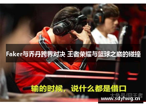 Faker与乔丹跨界对决 王者荣耀与篮球之巅的碰撞 Faker与乔丹跨界对决 王者荣耀与篮球之巅的碰撞